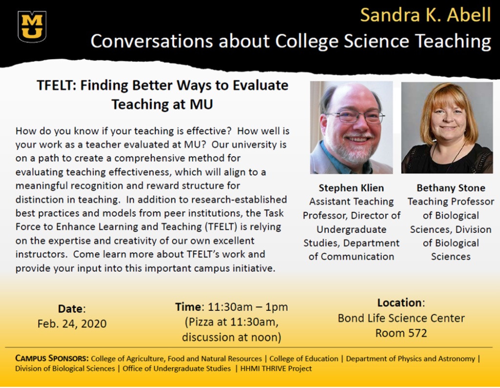 Date: Monday, February 24th, 2020 Time: 11:30 am – 1:00 pm (Pizza at 11:30, Presentation and Discussion at 12:00) *Please bring your own cup for drinks Location: Bond Life Sciences Center, Room 572 Speakers: Dr. Bethany Stone, Teaching Professor of Biological Sciences, Division of Biological Sciences Dr. Stephen Klien, Assistant Teaching Professor, Director of Undergraduate Studies, Department of Communication Topic: TFELT: Finding Better Ways to Evaluate Teaching at MU How do you know if your teaching is effective? How well is your work as a teacher evaluated at MU? Our university is on a path to create a comprehensive method for evaluating teaching effectiveness, which will align to a meaningful recognition and reward structure for distinction in teaching. In addition to research-established best practices and models from peer institutions, the Task Force to Enhance Learning and Teaching (TFELT) is relying on the expertise and creativity of our own excellent instructors. Come learn more about TFELT’s work and provide your input into this important campus initiative.